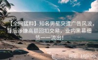 【全网猛料】知名男星突遭广告风波，背后涉嫌高额回扣交易，业内黑幕细节一一流出！