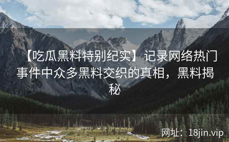 【吃瓜黑料特别纪实】记录网络热门事件中众多黑料交织的真相，黑料揭秘