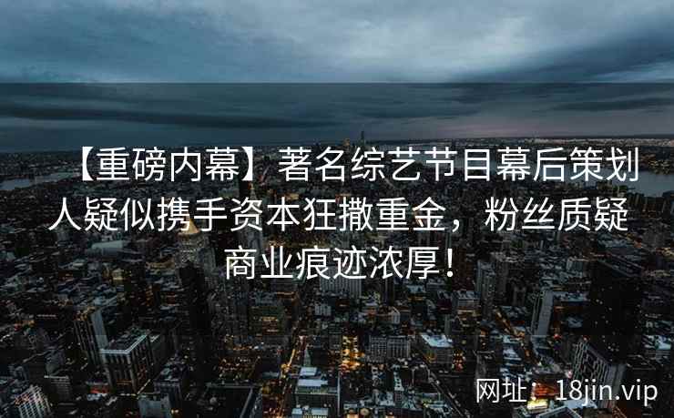 【重磅内幕】著名综艺节目幕后策划人疑似携手资本狂撒重金，粉丝质疑商业痕迹浓厚！