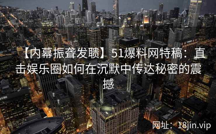 【内幕振聋发聩】51爆料网特稿：直击娱乐圈如何在沉默中传达秘密的震撼