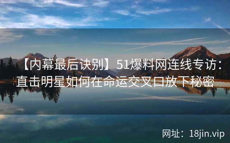 【内幕最后诀别】51爆料网连线专访：直击明星如何在命运交叉口放下秘密