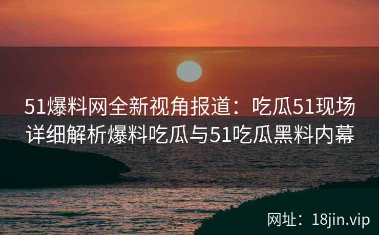 51爆料网全新视角报道：吃瓜51现场详细解析爆料吃瓜与51吃瓜黑料内幕