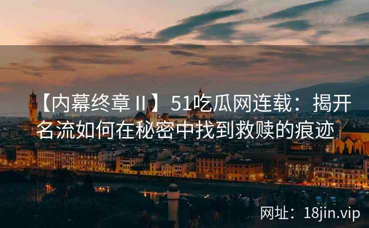 【内幕终章Ⅱ】51吃瓜网连载：揭开名流如何在秘密中找到救赎的痕迹