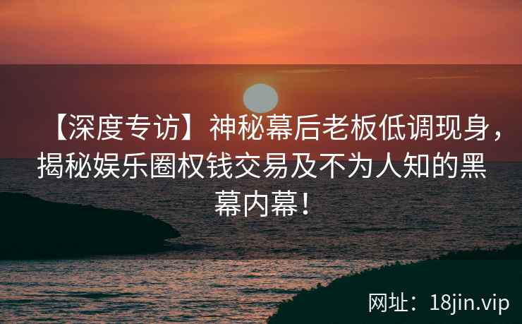 【深度专访】神秘幕后老板低调现身，揭秘娱乐圈权钱交易及不为人知的黑幕内幕！