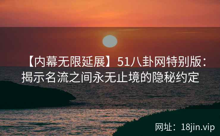 【内幕无限延展】51八卦网特别版：揭示名流之间永无止境的隐秘约定