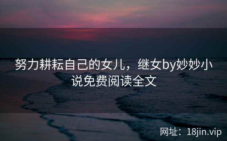 努力耕耘自己的女儿，继女by妙妙小说免费阅读全文