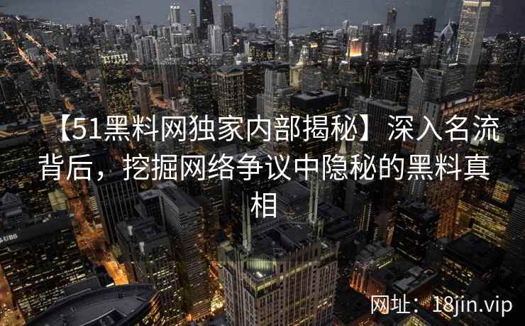 【51黑料网独家内部揭秘】深入名流背后，挖掘网络争议中隐秘的黑料真相