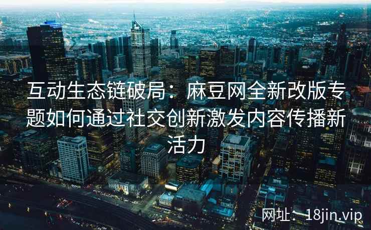 互动生态链破局：麻豆网全新改版专题如何通过社交创新激发内容传播新活力