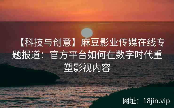 【科技与创意】麻豆影业传媒在线专题报道：官方平台如何在数字时代重塑影视内容