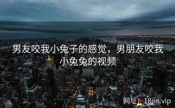 男友咬我小兔子的感觉，男朋友咬我小兔兔的视频
