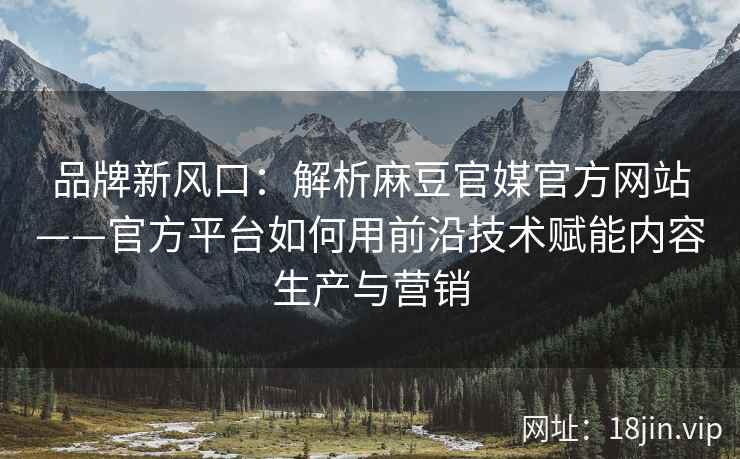 品牌新风口：解析麻豆官媒官方网站——官方平台如何用前沿技术赋能内容生产与营销