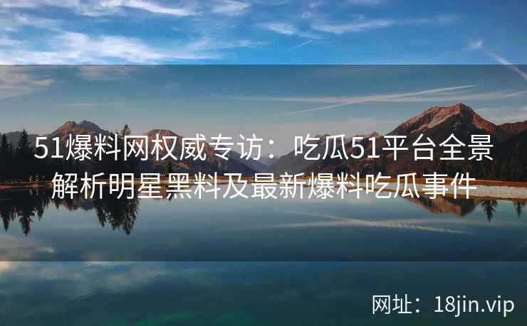 51爆料网权威专访：吃瓜51平台全景解析明星黑料及最新爆料吃瓜事件