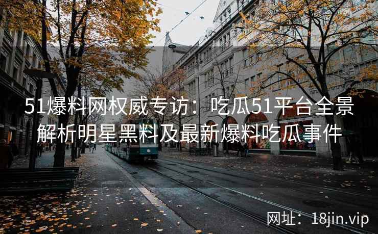 51爆料网权威专访：吃瓜51平台全景解析明星黑料及最新爆料吃瓜事件
