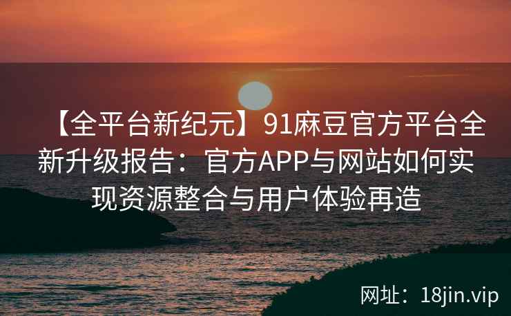 【全平台新纪元】91麻豆官方平台全新升级报告：官方APP与网站如何实现资源整合与用户体验再造