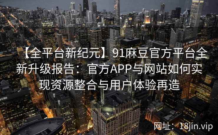 【全平台新纪元】91麻豆官方平台全新升级报告：官方APP与网站如何实现资源整合与用户体验再造