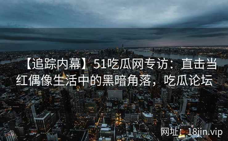 【追踪内幕】51吃瓜网专访：直击当红偶像生活中的黑暗角落，吃瓜论坛