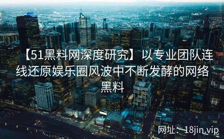 【51黑料网深度研究】以专业团队连线还原娱乐圈风波中不断发酵的网络黑料