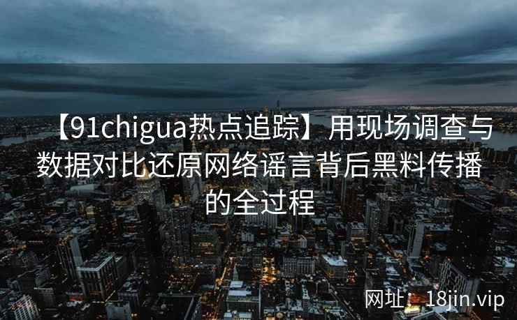 【91chigua热点追踪】用现场调查与数据对比还原网络谣言背后黑料传播的全过程