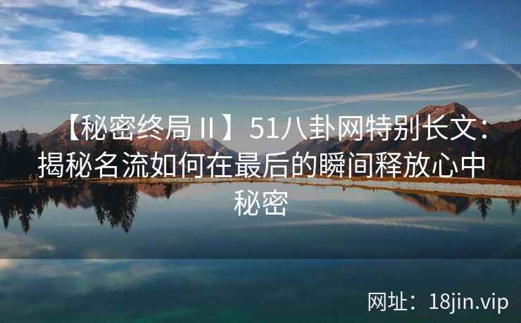 【秘密终局Ⅱ】51八卦网特别长文：揭秘名流如何在最后的瞬间释放心中秘密