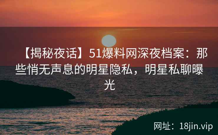 【揭秘夜话】51爆料网深夜档案：那些悄无声息的明星隐私，明星私聊曝光