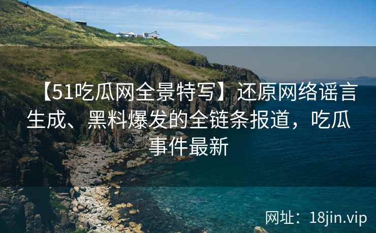 【51吃瓜网全景特写】还原网络谣言生成、黑料爆发的全链条报道，吃瓜事件最新