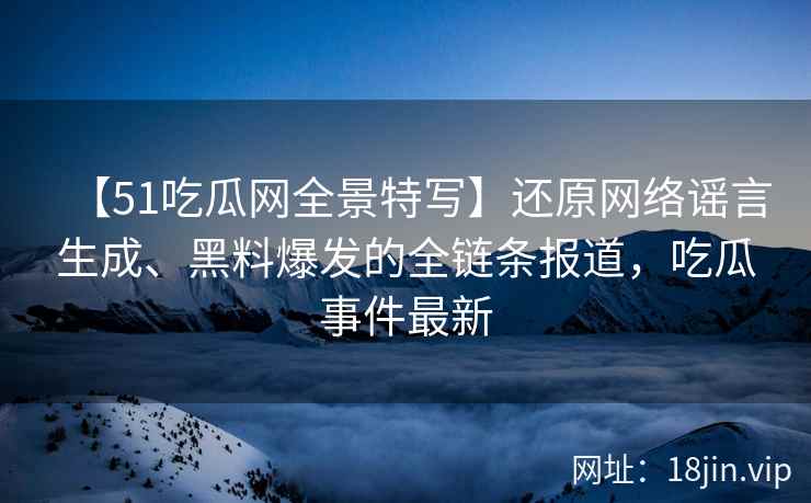 【51吃瓜网全景特写】还原网络谣言生成、黑料爆发的全链条报道，吃瓜事件最新