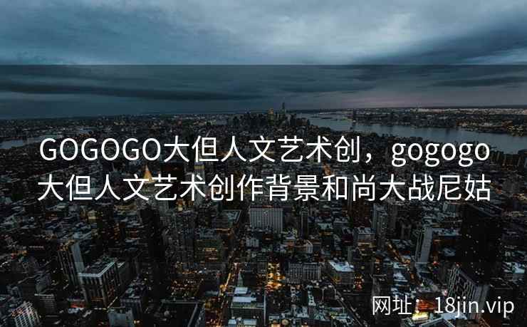 GOGOGO大但人文艺术创，gogogo大但人文艺术创作背景和尚大战尼姑