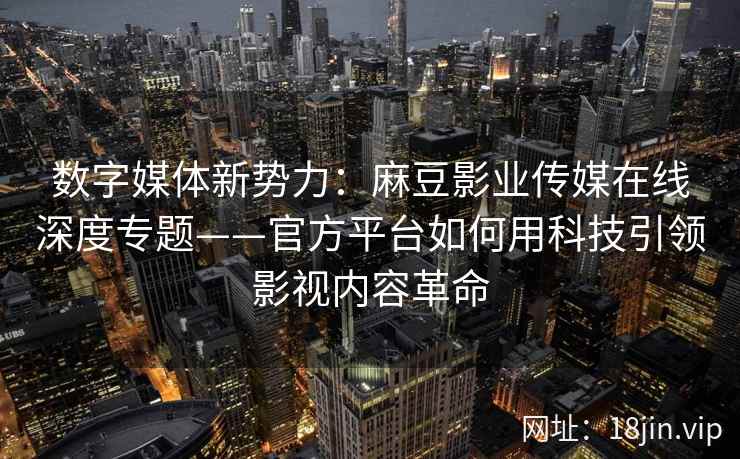 数字媒体新势力：麻豆影业传媒在线深度专题——官方平台如何用科技引领影视内容革命