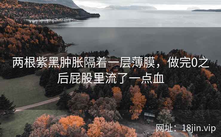 两根紫黑肿胀隔着一层薄膜，做完0之后屁股里流了一点血