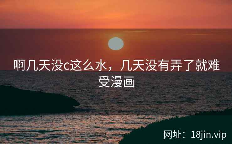 啊几天没c这么水，几天没有弄了就难受漫画