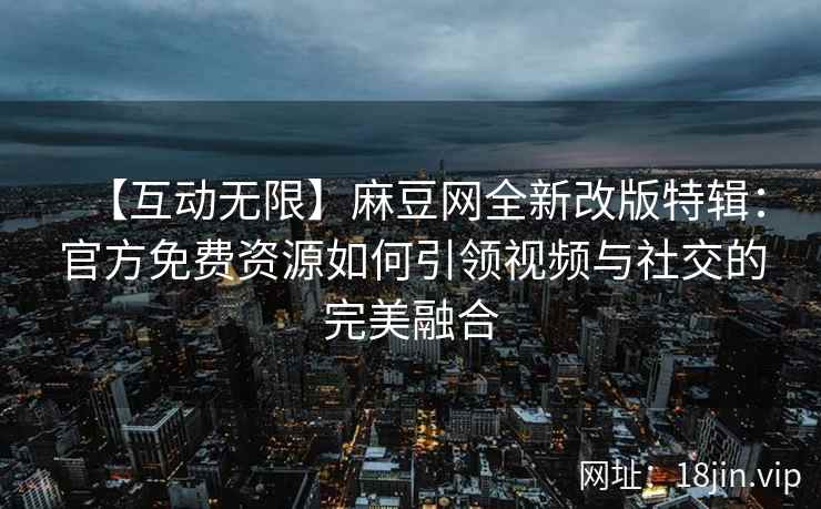 【互动无限】麻豆网全新改版特辑：官方免费资源如何引领视频与社交的完美融合