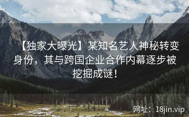 【独家大曝光】某知名艺人神秘转变身份，其与跨国企业合作内幕逐步被挖掘成谜！