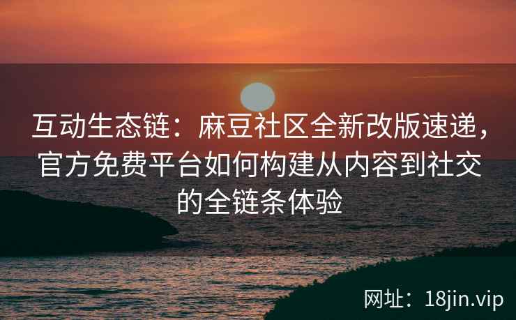 互动生态链：麻豆社区全新改版速递，官方免费平台如何构建从内容到社交的全链条体验