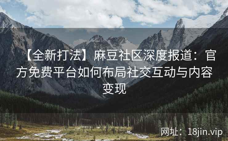 【全新打法】麻豆社区深度报道：官方免费平台如何布局社交互动与内容变现