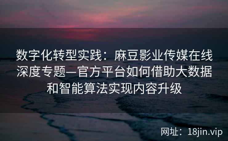 数字化转型实践：麻豆影业传媒在线深度专题—官方平台如何借助大数据和智能算法实现内容升级