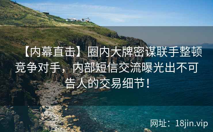 【内幕直击】圈内大牌密谋联手整顿竞争对手，内部短信交流曝光出不可告人的交易细节！