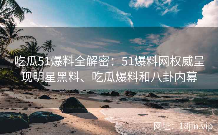 吃瓜51爆料全解密：51爆料网权威呈现明星黑料、吃瓜爆料和八卦内幕