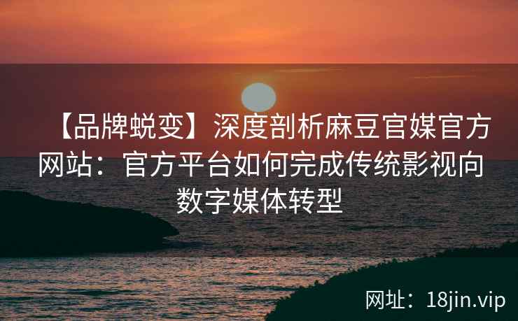【品牌蜕变】深度剖析麻豆官媒官方网站：官方平台如何完成传统影视向数字媒体转型