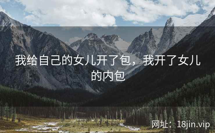 我给自己的女儿开了包，我开了女儿的内包