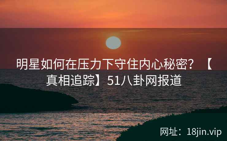 明星如何在压力下守住内心秘密？【真相追踪】51八卦网报道