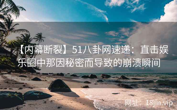 【内幕断裂】51八卦网速递：直击娱乐圈中那因秘密而导致的崩溃瞬间