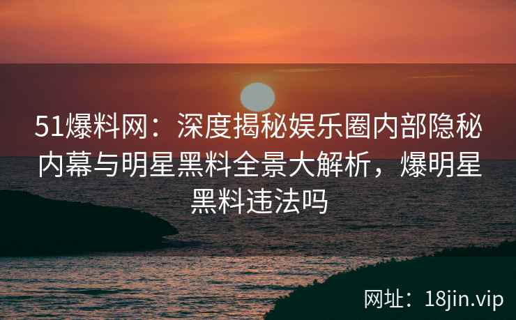 51爆料网：深度揭秘娱乐圈内部隐秘内幕与明星黑料全景大解析，爆明星黑料违法吗