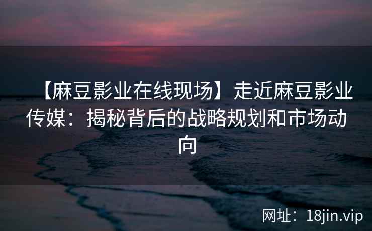 【麻豆影业在线现场】走近麻豆影业传媒：揭秘背后的战略规划和市场动向