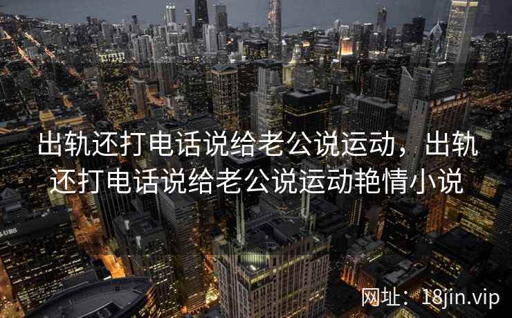 出轨还打电话说给老公说运动，出轨还打电话说给老公说运动艳情小说