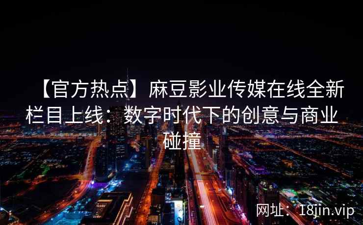 【官方热点】麻豆影业传媒在线全新栏目上线：数字时代下的创意与商业碰撞