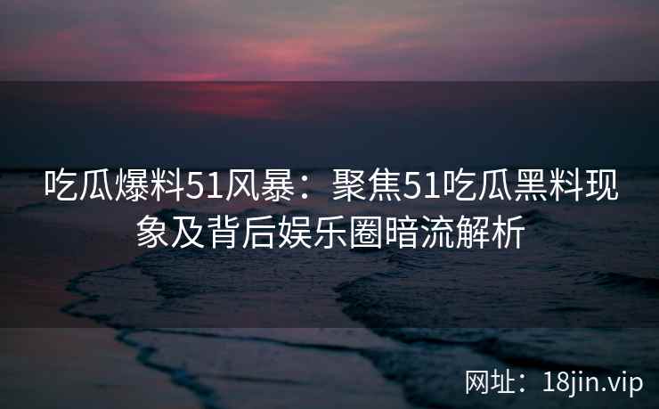 吃瓜爆料51风暴：聚焦51吃瓜黑料现象及背后娱乐圈暗流解析