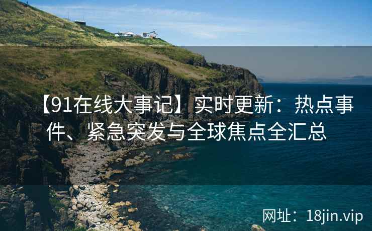 【91在线大事记】实时更新：热点事件、紧急突发与全球焦点全汇总
