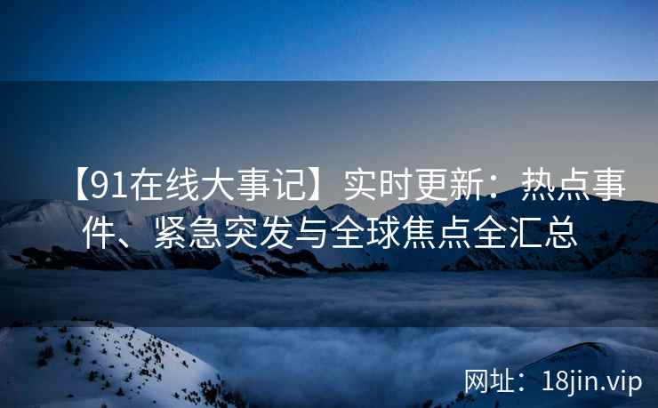 【91在线大事记】实时更新：热点事件、紧急突发与全球焦点全汇总