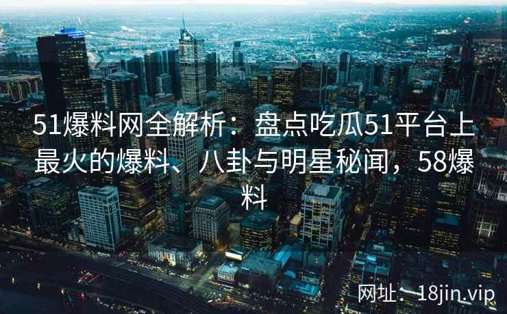 51爆料网全解析：盘点吃瓜51平台上最火的爆料、八卦与明星秘闻，58爆料