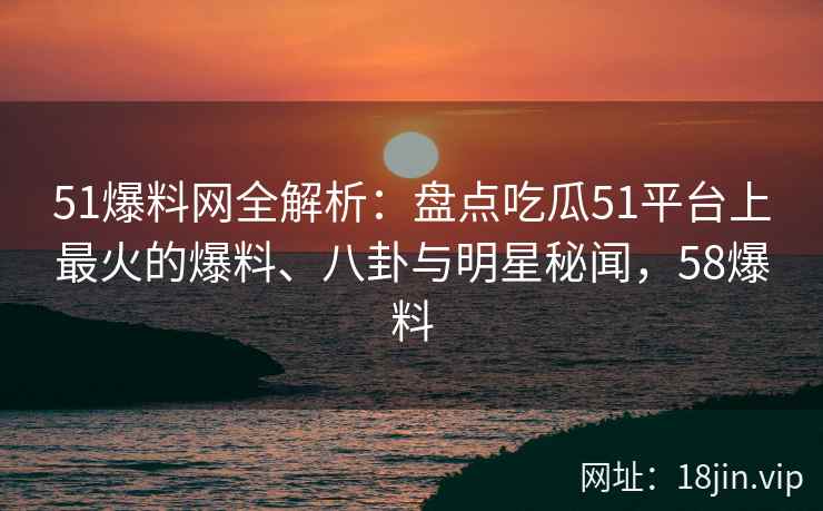 51爆料网全解析：盘点吃瓜51平台上最火的爆料、八卦与明星秘闻，58爆料